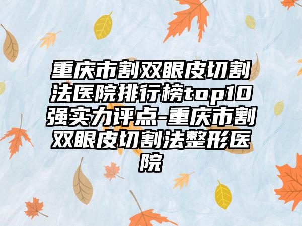 重庆市割双眼皮切割法医院排行榜top10强实力评点-重庆市割双眼皮切割法整形医院