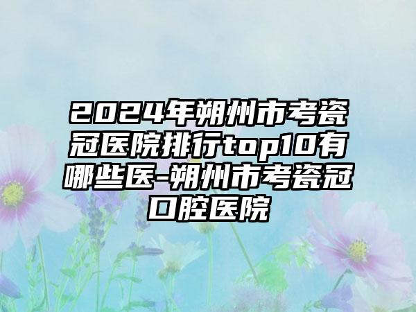 2024年朔州市考瓷冠医院排行top10有哪些医-朔州市考瓷冠口腔医院