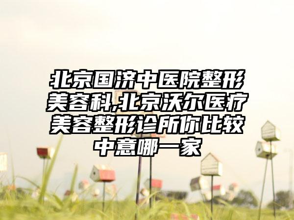 北京国济中医院整形美容科,北京沃尔医疗美容整形诊所你比较中意哪一家