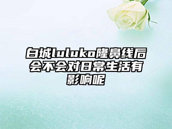 白城luluko隆鼻线后会不会对日常生活有影响呢