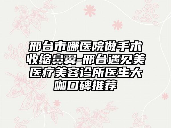 邢台市哪医院做手术收缩鼻翼-邢台遇见美医疗美容诊所医生大咖口碑推荐