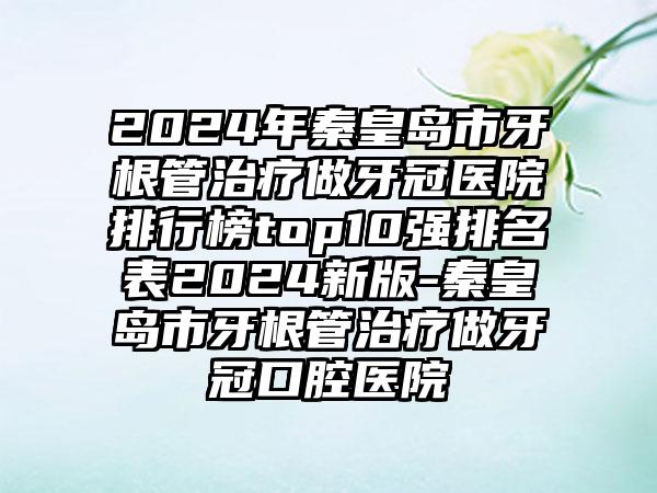 2024年秦皇岛市牙根管治疗做牙冠医院排行榜top10强排名表2024新版-秦皇岛市牙根管治疗做牙冠口腔医院