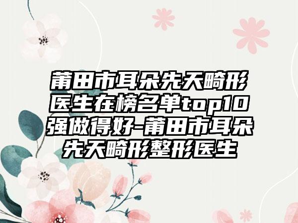 莆田市耳朵先天畸形医生在榜名单top10强做得好-莆田市耳朵先天畸形整形医生