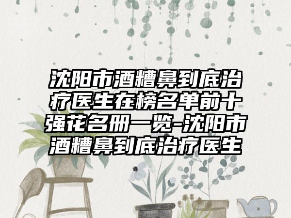 沈阳市酒糟鼻到底治疗医生在榜名单前十强花名册一览-沈阳市酒糟鼻到底治疗医生