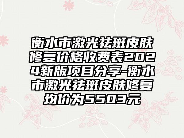 衡水市激光祛斑皮肤修复价格收费表2024新版项目分享-衡水市激光祛斑皮肤修复均价为5503元