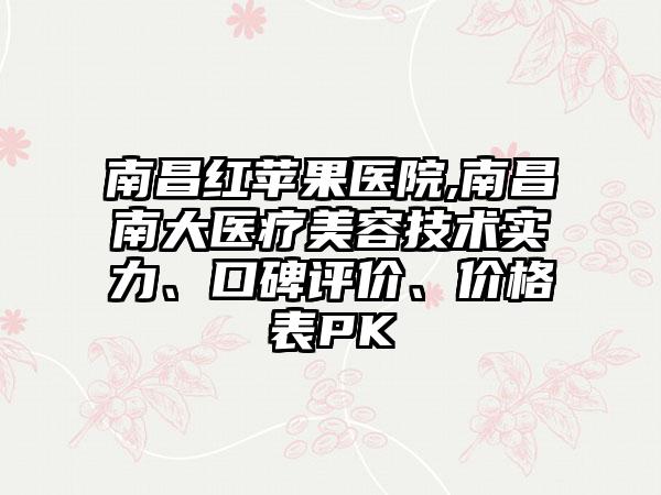 南昌红苹果医院,南昌南大医疗美容技术实力、口碑评价、价格表PK