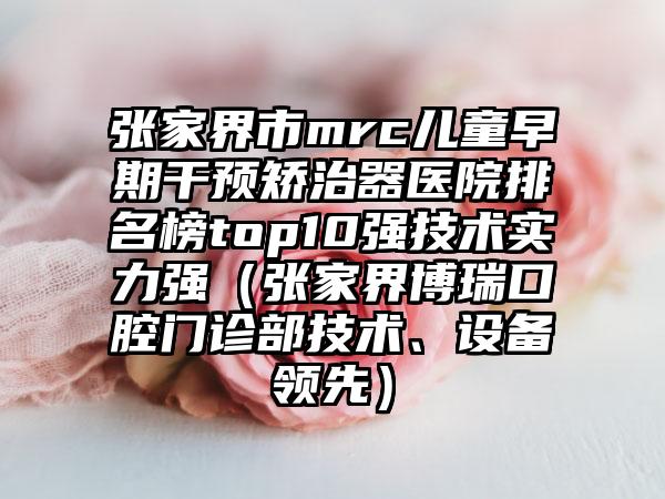 张家界市mrc儿童早期干预矫治器医院排名榜top10强技术实力强（张家界博瑞口腔门诊部技术、设备领先）