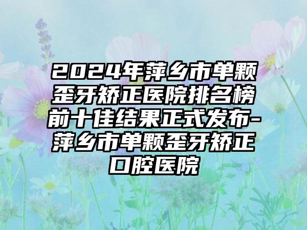 2024年萍乡市单颗歪牙矫正医院排名榜前十佳结果正式发布-萍乡市单颗歪牙矫正口腔医院