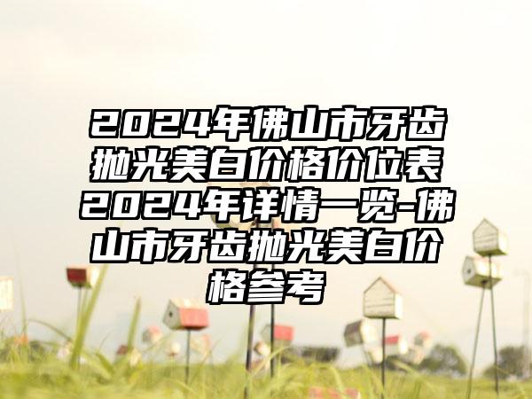 2024年佛山市牙齿抛光美白价格价位表2024年详情一览-佛山市牙齿抛光美白价格参考