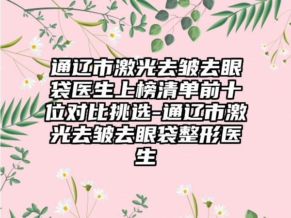 通辽市激光去皱去眼袋医生上榜清单前十位对比挑选-通辽市激光去皱去眼袋整形医生