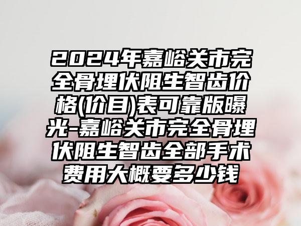 2024年嘉峪关市完全骨埋伏阻生智齿价格(价目)表可靠版曝光-嘉峪关市完全骨埋伏阻生智齿全部手术费用大概要多少钱