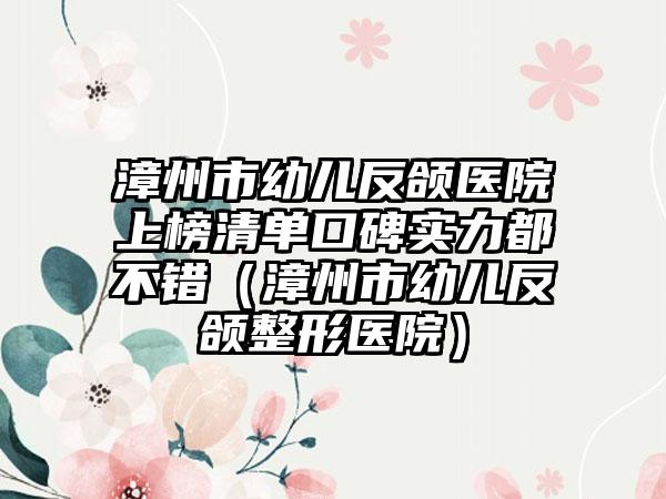 漳州市幼儿反颌医院上榜清单口碑实力都不错（漳州市幼儿反颌整形医院）