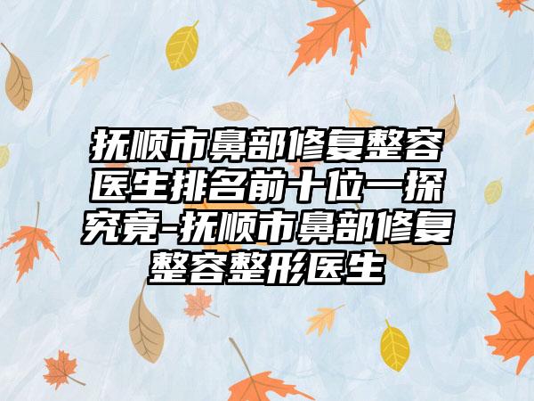 抚顺市鼻部修复整容医生排名前十位一探究竟-抚顺市鼻部修复整容整形医生