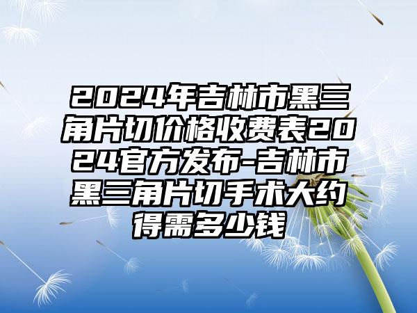 2024年吉林市黑三角片切价格收费表2024官方发布-吉林市黑三角片切手术大约得需多少钱