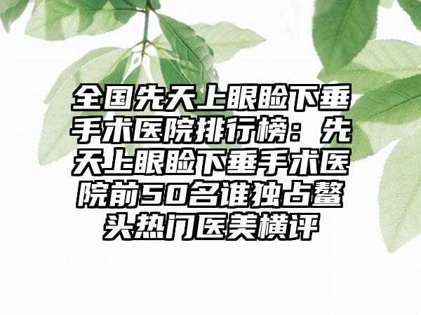 全国先天上眼睑下垂手术医院排行榜：先天上眼睑下垂手术医院前50名谁独占鳌头热门医美横评