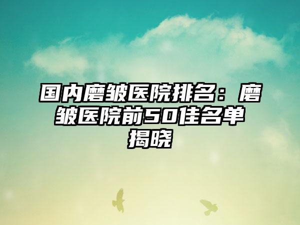 国内磨皱医院排名：磨皱医院前50佳名单揭晓