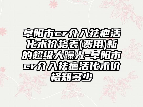 阜阳市cr介入祛疤活化术价格表(费用)新的超级大曝光-阜阳市cr介入祛疤活化术价格知多少