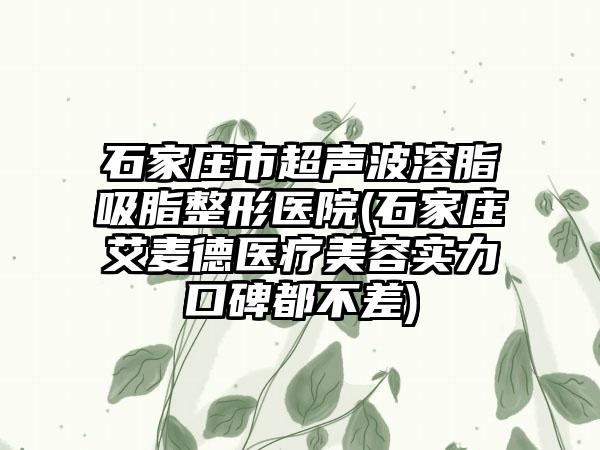 石家庄市超声波溶脂吸脂整形医院(石家庄艾麦德医疗美容实力口碑都不差)