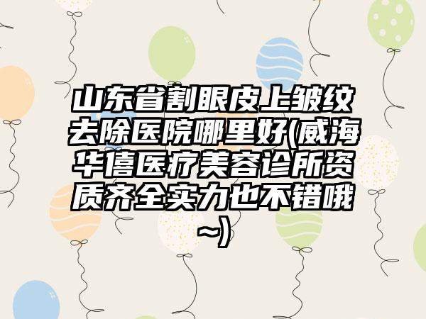 山东省割眼皮上皱纹去除医院哪里好(威海华僖医疗美容诊所资质齐全实力也不错哦~)