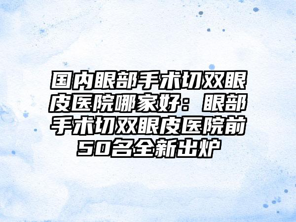 国内眼部手术切双眼皮医院哪家好：眼部手术切双眼皮医院前50名全新出炉