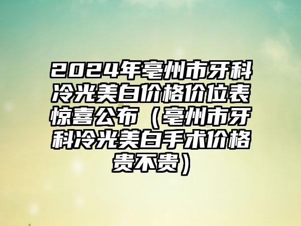 2024年亳州市牙科冷光美白价格价位表惊喜公布（亳州市牙科冷光美白手术价格贵不贵）