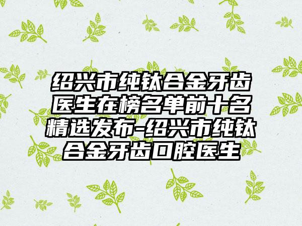 绍兴市纯钛合金牙齿医生在榜名单前十名精选发布-绍兴市纯钛合金牙齿口腔医生