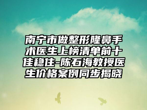 南宁市做整形隆鼻手术医生上榜清单前十佳稳住-陈石海教授医生价格案例同步揭晓