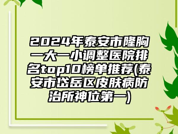 2024年泰安市隆胸一大一小调整医院排名top10榜单推荐(泰安市岱岳区皮肤病防治所神位第一)