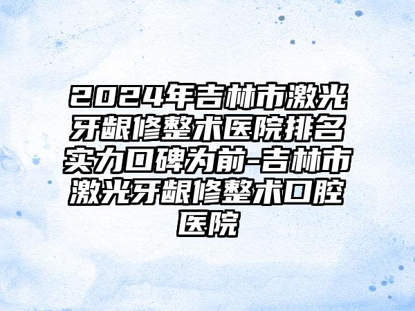 2024年吉林市激光牙龈修整术医院排名实力口碑为前-吉林市激光牙龈修整术口腔医院