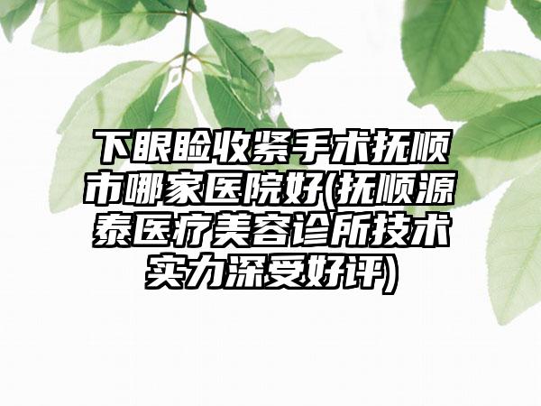 下眼睑收紧手术抚顺市哪家医院好(抚顺源泰医疗美容诊所技术实力深受好评)