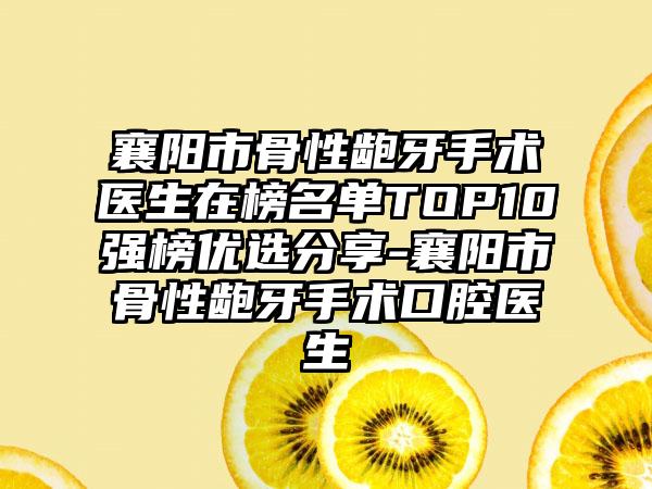 襄阳市骨性龅牙手术医生在榜名单TOP10强榜优选分享-襄阳市骨性龅牙手术口腔医生