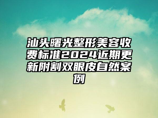 汕头曙光整形美容收费标准2024近期更新附割双眼皮自然案例