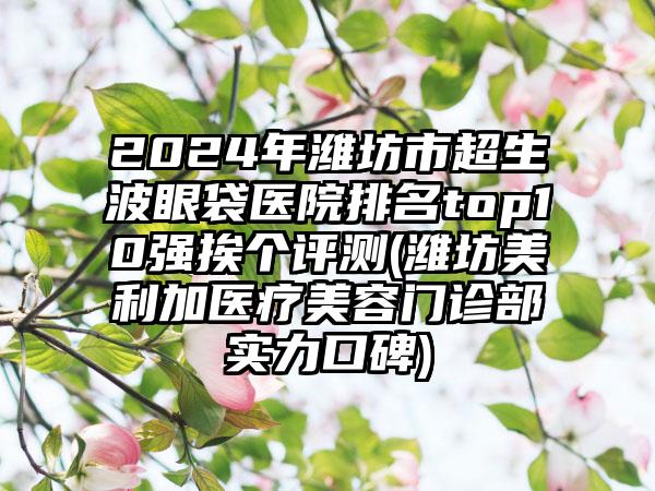 2024年潍坊市超生波眼袋医院排名top10强挨个评测(潍坊美利加医疗美容门诊部实力口碑)