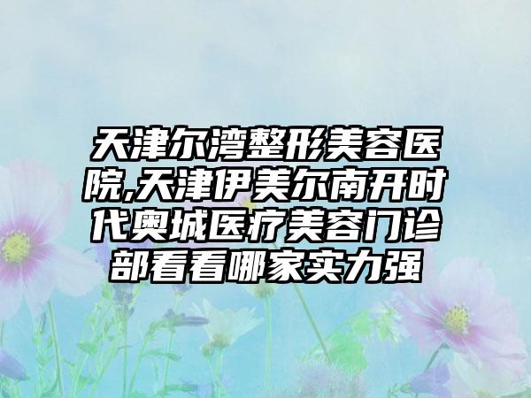 天津尔湾整形美容医院,天津伊美尔南开时代奥城医疗美容门诊部看看哪家实力强