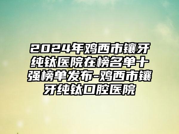 2024年鸡西市镶牙纯钛医院在榜名单十强榜单发布-鸡西市镶牙纯钛口腔医院