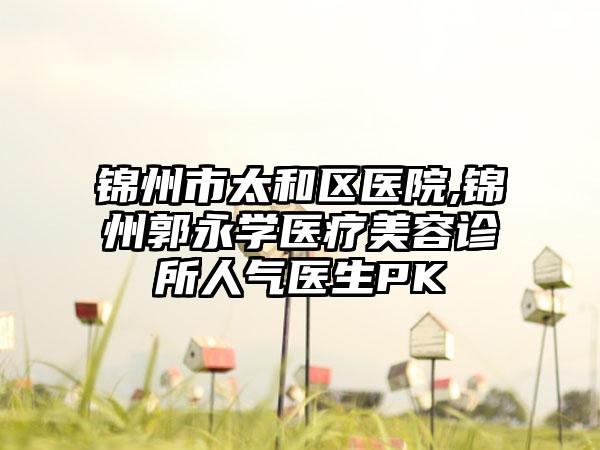 锦州市太和区医院,锦州郭永学医疗美容诊所人气医生PK