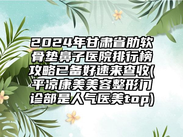 2024年甘肃省肋软骨垫鼻子医院排行榜攻略已备好速来查收(平凉康美美容整形门诊部是人气医美top)