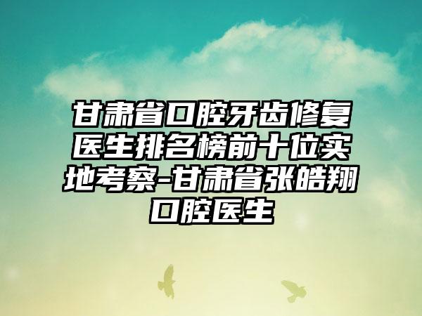 甘肃省口腔牙齿修复医生排名榜前十位实地考察-甘肃省张皓翔口腔医生