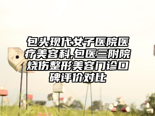 包头现代女子医院医疗美容科,包医三附院烧伤整形美容门诊口碑评价对比