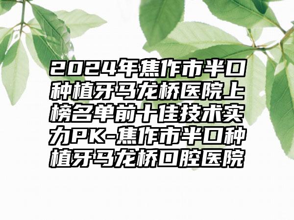 2024年焦作市半口种植牙马龙桥医院上榜名单前十佳技术实力PK-焦作市半口种植牙马龙桥口腔医院