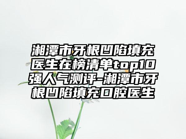 湘潭市牙根凹陷填充医生在榜清单top10强人气测评-湘潭市牙根凹陷填充口腔医生