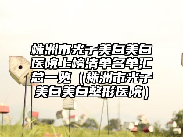 株洲市光子美白美白医院上榜清单名单汇总一览（株洲市光子美白美白整形医院）