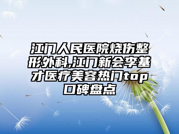 江门人民医院烧伤整形外科,江门新会李基才医疗美容热门top口碑盘点