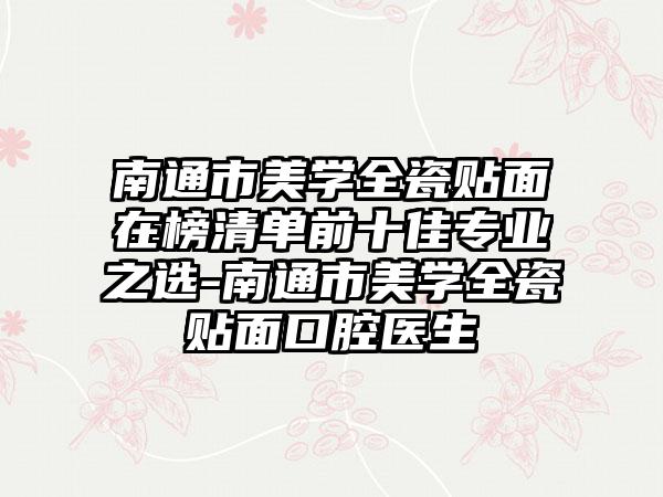 南通市美学全瓷贴面在榜清单前十佳专业之选-南通市美学全瓷贴面口腔医生