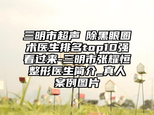 三明市超声袪除黑眼圈术医生排名top10强看过来-三明市张耀恒整形医生简介_真人案例图片