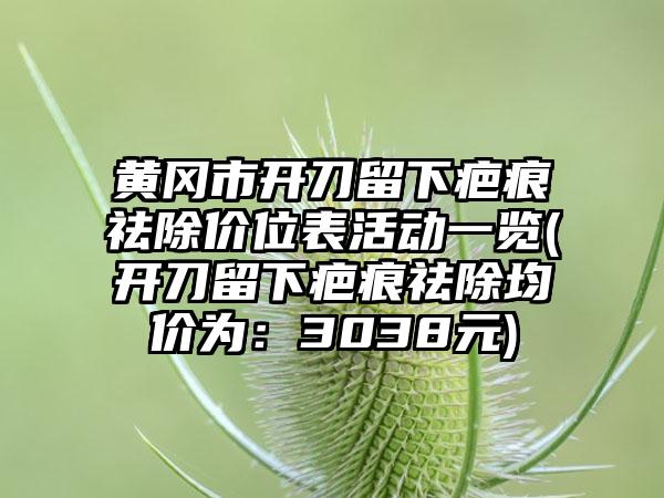 黄冈市开刀留下疤痕祛除价位表活动一览(开刀留下疤痕祛除均价为：3038元)