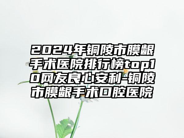 2024年铜陵市膜龈手术医院排行榜top10网友良心安利-铜陵市膜龈手术口腔医院