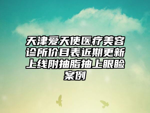 天津爱天使医疗美容诊所价目表近期更新上线附抽脂抽上眼睑案例