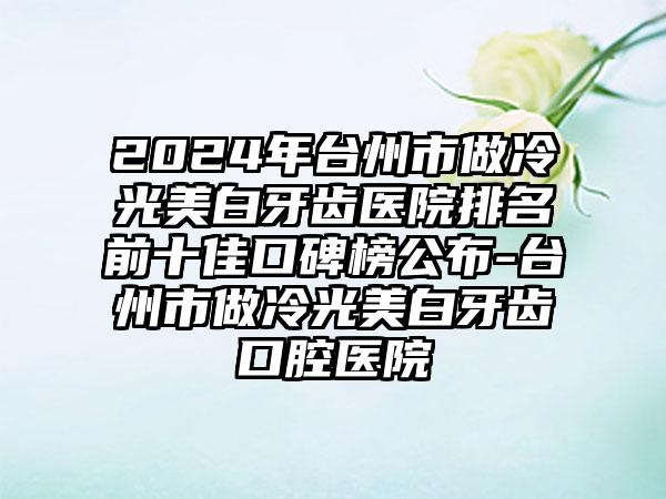 2024年台州市做冷光美白牙齿医院排名前十佳口碑榜公布-台州市做冷光美白牙齿口腔医院