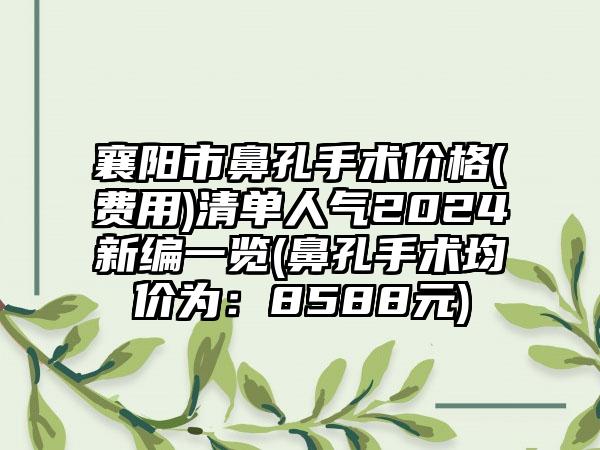 襄阳市鼻孔手术价格(费用)清单人气2024新编一览(鼻孔手术均价为：8588元)